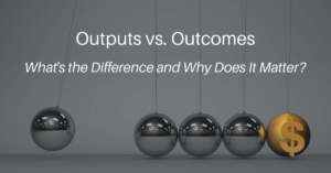 Outputs vs. Outcomes: What’s the Difference and Why Does It Matter?